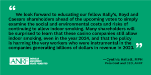 “We look forward to educating our fellow Bally’s, Boyd and Caesars shareholders ahead of the upcoming votes to simply examine the social and environmental costs and risks of continuing to allow indoor smoking. Many shareholders will be surprised to learn that these casino companies still allow indoor smoking, even in the year 2024, and that the policy is harming the very workers who were instrumental in the companies generating billions of dollars in revenue in 2023,” said Cynthia Hallett, president and CEO of American Nonsmokers’ Rights Foundation (ANRF), a co-filer of the resolutions.